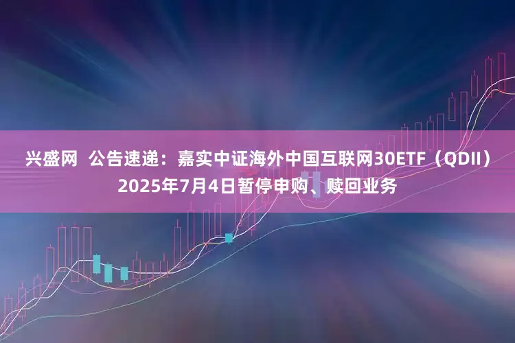 兴盛网  公告速递：嘉实中证海外中国互联网30ETF（QDII）2025年7月4日暂停申购、赎回业务