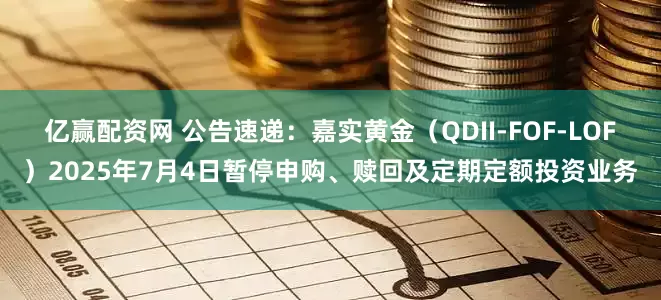 亿赢配资网 公告速递：嘉实黄金（QDII-FOF-LOF）2025年7月4日暂停申购、赎回及定期定额投资业务