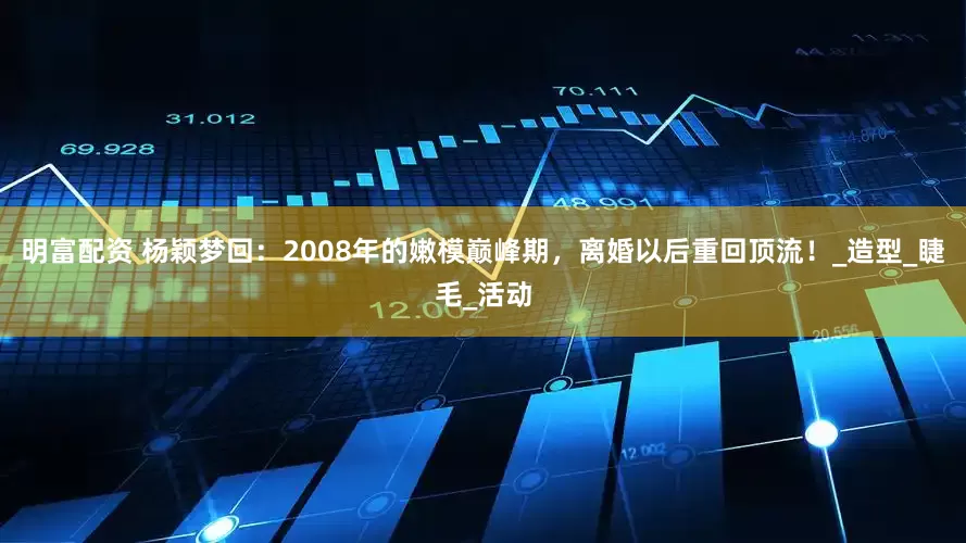 明富配资 杨颖梦回：2008年的嫩模巅峰期，离婚以后重回顶流！_造型_睫毛_活动