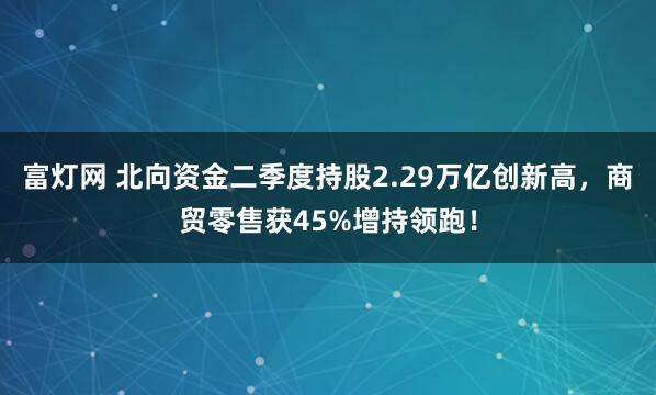 富灯网 北向资金二季度持股2.29万亿创新高，商贸零售获45%增持领跑！