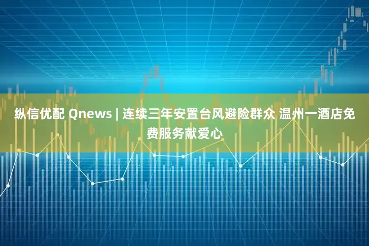 纵信优配 Qnews | 连续三年安置台风避险群众 温州一酒店免费服务献爱心