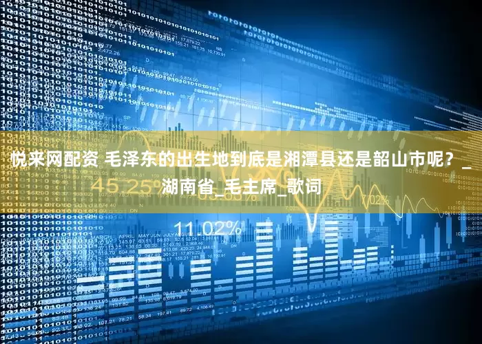 悦来网配资 毛泽东的出生地到底是湘潭县还是韶山市呢？_湖南省_毛主席_歌词