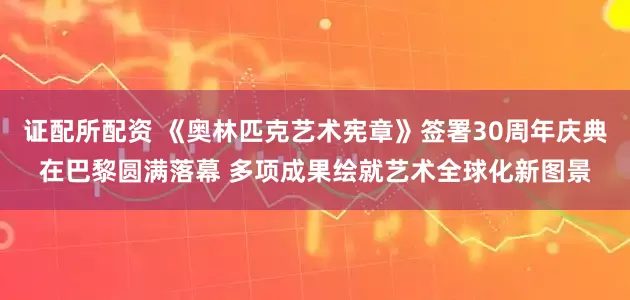 证配所配资 《奥林匹克艺术宪章》签署30周年庆典在巴黎圆满落幕 多项成果绘就艺术全球化新图景