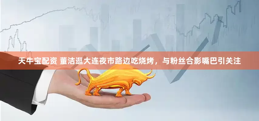 天牛宝配资 董洁逛大连夜市路边吃烧烤，与粉丝合影嘴巴引关注