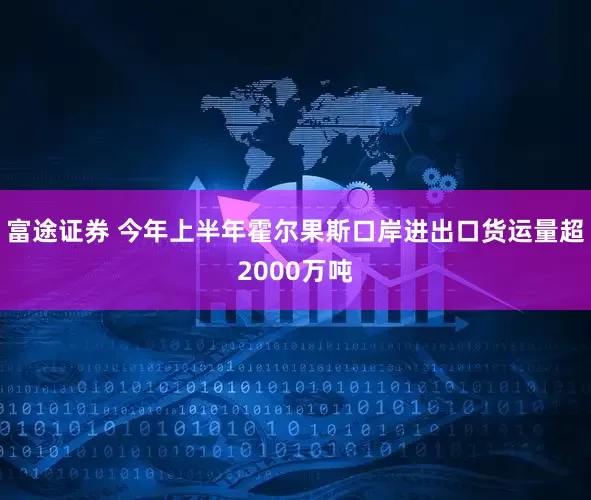 富途证券 今年上半年霍尔果斯口岸进出口货运量超2000万吨
