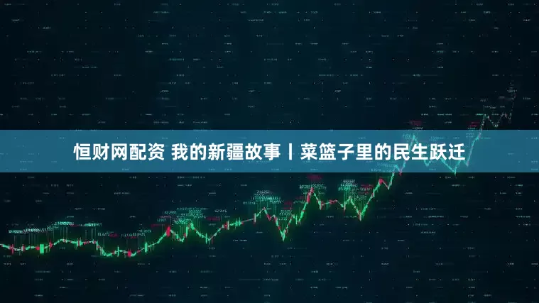 恒财网配资 我的新疆故事丨菜篮子里的民生跃迁