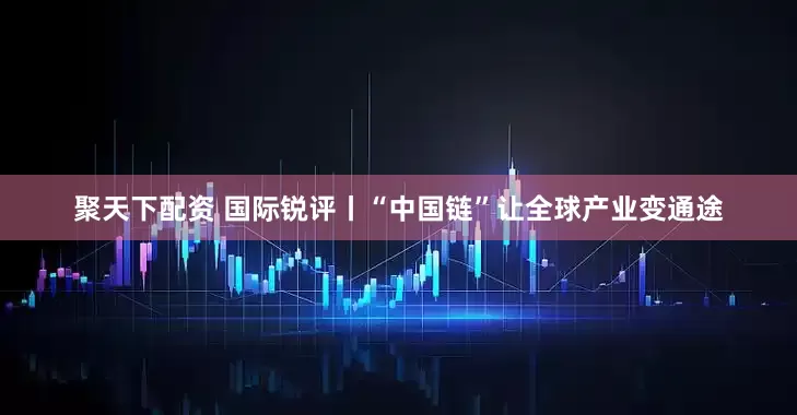 聚天下配资 国际锐评丨“中国链”让全球产业变通途