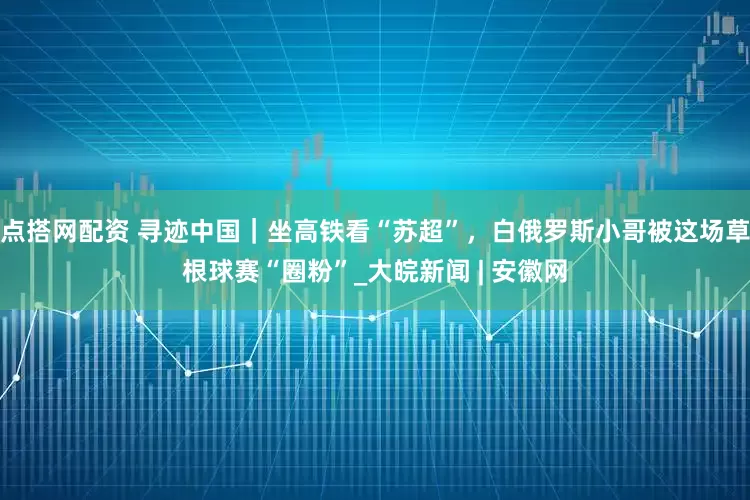 点搭网配资 寻迹中国｜坐高铁看“苏超”，白俄罗斯小哥被这场草根球赛“圈粉”_大皖新闻 | 安徽网