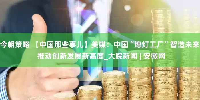 今朝策略 【中国那些事儿】美媒：中国“熄灯工厂”智造未来 推动创新发展新高度_大皖新闻 | 安徽网