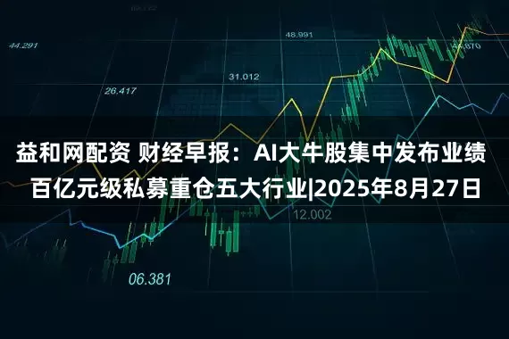 益和网配资 财经早报：AI大牛股集中发布业绩 百亿元级私募重仓五大行业|2025年8月27日