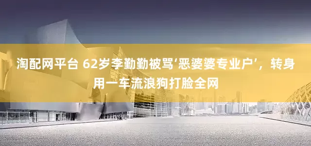 淘配网平台 62岁李勤勤被骂‘恶婆婆专业户’，转身用一车流浪狗打脸全网