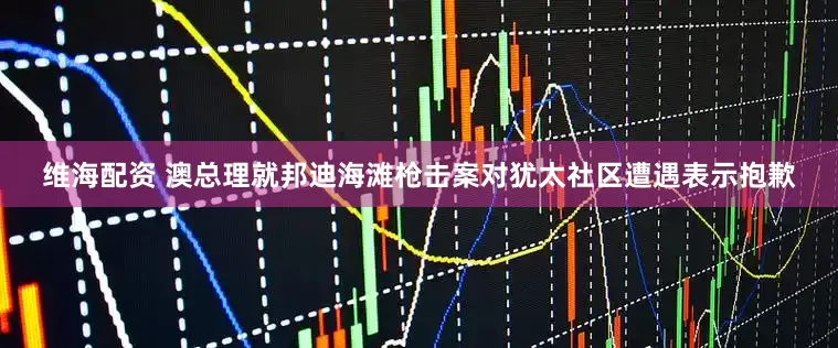 维海配资 澳总理就邦迪海滩枪击案对犹太社区遭遇表示抱歉