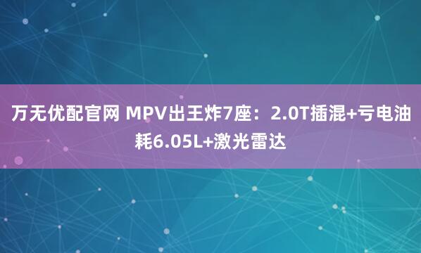 万无优配官网 MPV出王炸7座：2.0T插混+亏电油耗6.05L+激光雷达