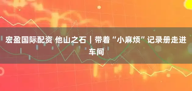 宏盈国际配资 他山之石｜带着“小麻烦”记录册走进车间