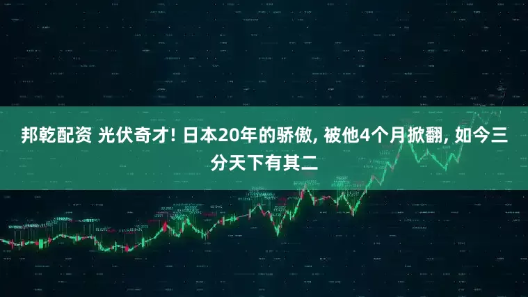 邦乾配资 光伏奇才! 日本20年的骄傲, 被他4个月掀翻, 如今三分天下有其二