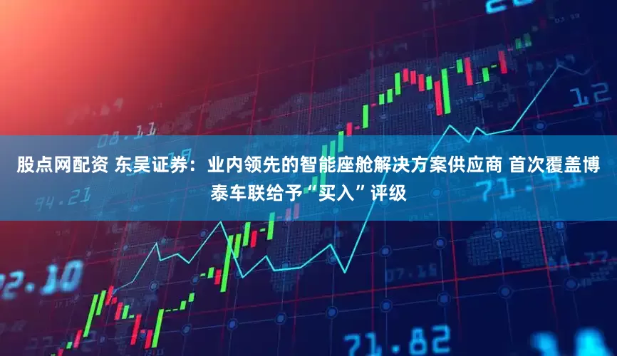 股点网配资 东吴证券：业内领先的智能座舱解决方案供应商 首次覆盖博泰车联给予“买入”评级