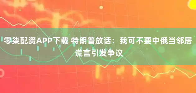 零柒配资APP下载 特朗普放话：我可不要中俄当邻居 谎言引发争议